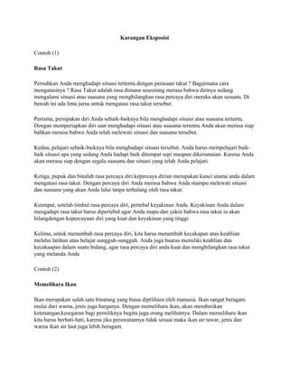 Karangan Eksposisi
Contoh (1)
Rasa Takut
Pernahkan Anda menghadapi situasi tertentu dengan perasaan takut ? Bagaimana cara
mengatasinya ? Rasa Takut adalah rasa dimana seseorang merasa bahwa dirinya sedang
mengalami situasi atau suasana yang menghilangkan rasa percaya diri mereka akan sesuatu. Di
bawah ini ada lima jurus untuk mengatasi rasa takut tersebut.
Pertama, persipakan diri Anda sebaik-baiknya bila menghadapi situasi atau suasana tertentu.
Dengan memperiapkan diri saat menghadapi situasi atau suasana tertentu Anda akan merasa siap
bahkan merasa bahwa Anda telah melewati situasi dan suasana tersebut.
Kedua, pelajari sebaik-baiknya bila menghadapi situasi tersebut. Anda harus mempelajari baikbaik situasi apa yang sedang Anda hadapi baik ditempat sepi maupun dikeramaian. Karena Anda
akan merasa siap dengan segala suasana dan situasi yang telah Anda pelajari.
Ketiga, pupuk dan binalah rasa percaya diri.kepercaya dirian merupakan kunci utama anda dalam
mengatasi rasa takut. Dengan percaya diri Anda merasa bahwa Anda mampu melewati situasi
dan suasana yang akan Anda lalui tanpa terhalang oleh rasa takut.
Keempat, setelah timbul rasa percaya diri, pertebal keyakinan Anda. Keyakinan Anda dalam
mengadapi rasa takut harus dipertebal agar Anda mapu dan yakin bahwa rasa takut iu akan
hilangdengan kepercayaan diri yang kuat dan keyakinan yang tinggi
Kelima, untuk menambah rasa percaya diri, kita harus menambah kecakapan atau keahlian
melalui latihan atau belajar sungguh-sungguh. Anda juga haarus memiliki keahlian dan
kecakaapan dalam suatu bidang, agar rasa percaya diri anda kuat dan menghilangkan rasa takut
yang melanda Anda
Contoh (2)
Memelihara Ikan
Ikan merupakan salah satu binatang yang biasa diprlihara oleh manusia. Ikan sangat beragam
mulai dari warna, jenis juga harganya. Dengan memelihara ikan, akan memberikan
ketenangan,kesegaran bagi pemiliknya begitu juga orang melihatnya. Dalam memelihara ikan
kita harus berhati-hati, karena jika perawatannya tidak sesuai maka ikan air tawar, jenis dan
warna ikan air laut juga lebih beragam.

 