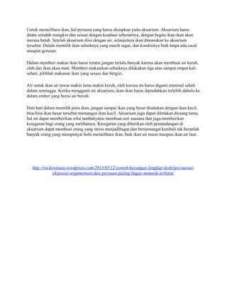 Untuk memelihara ikan, hal pertama yang harus disiapkan yaitu akuarium. Akuarium harus
ditata seindah mungkin dan sesuai dengan keadaan sebenarnya, dengan begitu ikan-ikan akan
merasa betah. Setelah akuarium diisi dengan air, selanjutnya ikan dimasukan ke akuarium
tersebut. Dalam memilih ikan sebaiknya yang masih segar, dan kondisinya baik tanpa ada cacat
ataupun goresan.
Dalam memberi makan ikan harus teratur,jangan terlalu banyak karena akan membuat air keruh,
oleh dan ikan akan mati. Memberi makanikan sebaiknya dilakukan tiga atau sampai empat kali
sehari, pilihlah makanan ikan yang sesuai dan bergizi.
Air untuk ikan air tawar makin lama makin keruh, oleh karena itu harus diganti minimal sekali
dalam seminggu. Ketika mengganti air akuarium, ikan-ikan harus dipindahkan terlebih dahulu ke
dalam ember yang berisi air bersih.
Hati-hati dalam memilih jenis ikan, jangan sampai ikan yang besar disatukan dengan ikan kecil,
bisa-bisa ikan besar tersebut memangsa ikan kecil. Akuarium juga dapat diletakan diruang tamu,
hal ini dapat memberikan nilai tambahyaitu membuat asri suasana dan juga memberikan
kesegaran bagi orang yang melihatnya. Kesegaran yang diberikan oleh pemandangan di
akuarium dapat membuat orang yang stress menjadibugar,dan bersemangat kembali.tak heranlah
banyak orang yang mempunyai hobi memelihara ikan, baik ikan air tawar maupun ikan air laut.

http://rockywinata.wordpress.com/2013/05/12/contoh-karangan-lengkap-deskripsi-narasieksposisi-argumentasi-dan-persuasi-paling-bagus-menarik-terbaru/

 