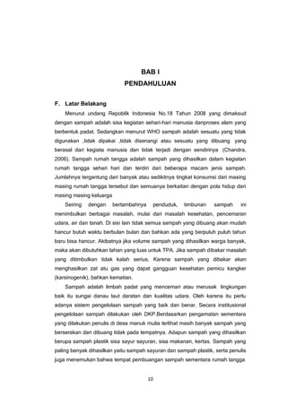 10
BAB I
PENDAHULUAN
F. Latar Belakang
Menurut undang Repoblik Indonesia No.18 Tahun 2008 yang dimaksud
dengan sampah adalah sisa kegiatan sehari-hari manusia danproses alam yang
berbentuk padat. Sedangkan menurut WHO sampah adalah sesuatu yang tidak
digunakan ,tidak dipakai ,tidak disenangi atau sesuatu yang dibuang yang
berasal dari kegiata manusia dan tidak terjadi dengan sendirinya (Chandra,
2006). Sampah rumah tangga adalah sampah yang dihasilkan dalam kegiatan
rumah tangga sehari hari dan terdiri dari beberapa macam jenis sampah.
Jumlahnya tergantung dari banyak atau sedikitnya tingkat konsumsi dari masing
masing rumah tangga tersebut dan semuanya berkaitan dengan pola hidup dari
masing masing keluarga
Seiring dengan bertambahnya penduduk, timbunan sampah ini
menimbulkan berbagai masalah, mulai dari masalah kesehatan, pencemaran
udara, air dan tanah. Di sisi lain tidak semua sampah yang dibuang akan mudah
hancur butuh waktu berbulan bulan dan bahkan ada yang berpuluh puluh tahun
baru bisa hancur. Akibatnya jika volume sampah yang dihasilkan warga banyak,
maka akan dibutuhkan lahan yang luas untuk TPA. Jika sampah dibakar masalah
yang ditimbulkan tidak kalah serius, Karena sampah yang dibakar akan
menghasilkan zat atu gas yang dapat gangguan kesehatan pemicu kangker
(karsinogenik), bahkan kematian.
Sampah adalah limbah padat yang mencemari atau merusak lingkungan
baik itu sungai danau laut daratan dan kualitas udara. Oleh karena itu perlu
adanya sistem pengelolaan sampah yang baik dan benar. Secara institusional
pengelolaan sampah dilakukan oleh DKP.Berdasarkan pengamatan sementara
yang dilakukan penulis di desa manuk mulia terlihat masih banyak sampah yang
berserakan dan dibuang tidak pada tempatnya. Adapun sampah yang dihasilkan
berupa sampah plastik sisa sayur sayuran, sisa makanan, kertas. Sampah yang
paling banyak dihasilkan yaitu sampah sayuran dan sampah plastik, serta penulis
juga menemukan bahwa tempat pembuangan sampah sementara rumah tangga
 