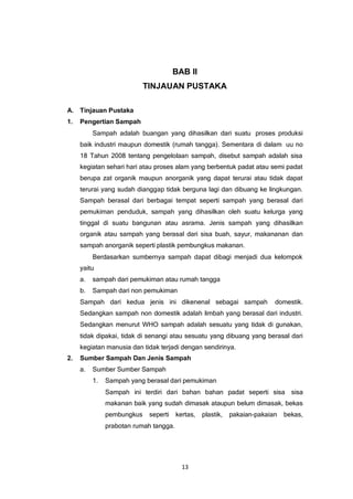 13
BAB II
TINJAUAN PUSTAKA
A. Tinjauan Pustaka
1. Pengertian Sampah
Sampah adalah buangan yang dihasilkan dari suatu proses produksi
baik industri maupun domestik (rumah tangga). Sementara di dalam uu no
18 Tahun 2008 tentang pengelolaan sampah, disebut sampah adalah sisa
kegiatan sehari hari atau proses alam yang berbentuk padat atau semi padat
berupa zat organik maupun anorganik yang dapat terurai atau tidak dapat
terurai yang sudah dianggap tidak berguna lagi dan dibuang ke lingkungan.
Sampah berasal dari berbagai tempat seperti sampah yang berasal dari
pemukiman penduduk, sampah yang dihasilkan oleh suatu kelurga yang
tinggal di suatu bangunan atau asrama. Jenis sampah yang dihasilkan
organik atau sampah yang berasal dari sisa buah, sayur, makananan dan
sampah anorganik seperti plastik pembungkus makanan.
Berdasarkan sumbernya sampah dapat dibagi menjadi dua kelompok
yaitu
a. sampah dari pemukiman atau rumah tangga
b. Sampah dari non pemukiman
Sampah dari kedua jenis ini dikenenal sebagai sampah domestik.
Sedangkan sampah non domestik adalah limbah yang berasal dari industri.
Sedangkan menurut WHO sampah adalah sesuatu yang tidak di gunakan,
tidak dipakai, tidak di senangi atau sesuatu yang dibuang yang berasal dari
kegiatan manusia dan tidak terjadi dengan sendirinya.
2. Sumber Sampah Dan Jenis Sampah
a. Sumber Sumber Sampah
1. Sampah yang berasal dari pemukiman
Sampah ini terdiri dari bahan bahan padat seperti sisa sisa
makanan baik yang sudah dimasak ataupun belum dimasak, bekas
pembungkus seperti kertas, plastik, pakaian-pakaian bekas,
prabotan rumah tangga.
 