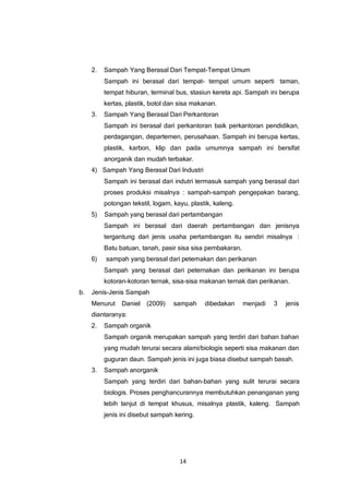 14
2. Sampah Yang Berasal Dari Tempat-Tempat Umum
Sampah ini berasal dari tempat- tempat umum seperti taman,
tempat hiburan, terminal bus, stasiun kereta api. Sampah ini berupa
kertas, plastik, botol dan sisa makanan.
3. Sampah Yang Berasal Dari Perkantoran
Sampah ini berasal dari perkantoran baik perkantoran pendidikan,
perdagangan, departemen, perusahaan. Sampah ini berupa kertas,
plastik, karbon, klip dan pada umumnya sampah ini bersifat
anorganik dan mudah terbakar.
4) Sampah Yang Berasal Dari Industri
Sampah ini berasal dari indutri termasuk sampah yang berasal dari
proses produksi misalnya : sampah-sampah pengepakan barang,
potongan tekstil, logam, kayu, plastik, kaleng.
5) Sampah yang berasal dari pertambangan
Sampah ini berasal dari daerah pertambangan dan jenisnya
tergantung dari jenis usaha pertambangan itu sendiri misalnya :
Batu batuan, tanah, pasir sisa sisa pembakaran.
6) sampah yang berasal dari peternakan dan perikanan
Sampah yang berasal dari peternakan dan perikanan ini berupa
kotoran-kotoran ternak, sisa-sisa makanan ternak dan perikanan.
b. Jenis-Jenis Sampah
Menurut Daniel (2009) sampah dibedakan menjadi 3 jenis
diantaranya:
2. Sampah organik
Sampah organik merupakan sampah yang terdiri dari bahan bahan
yang mudah terurai secara alami/biologis seperti sisa makanan dan
guguran daun. Sampah jenis ini juga biasa disebut sampah basah.
3. Sampah anorganik
Sampah yang terdiri dari bahan-bahan yang sulit terurai secara
biologis. Proses penghancurannya membutuhkan penanganan yang
lebih lanjut di tempat khusus, misalnya plastik, kaleng. Sampah
jenis ini disebut sampah kering.
 