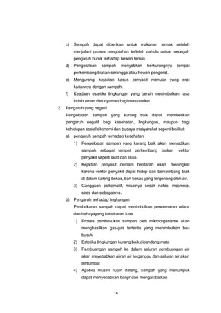 16
c) Sampah dapat diberikan untuk makanan ternak setelah
menjalani proses pengolahan terlebih dahulu untuk mecegah
pengaruh buruk terhadap hewan ternak.
d) Pengelolaan sampah menyebkan berkurangnya tempat
perkembang biakan serangga atau hewan pengerat.
e) Mengurangi kejadian kasus penyakit menular yang erat
kaitannya dengan sampah.
f) Keadaan estetika lingkungan yang bersih menimbulkan rasa
indah aman dan nyaman bagi masyarakat.
2. Pengaruh yang negatif
Pengelolaan sampah yang kurang baik dapat memberikan
pengaruh negatif bagi kesehatan, lingkungan, maupun bagi
kehidupan sosial ekonomi dan budaya masyarakat seperti berikut:
a) pengaruh sampah terhadap kesehatan
1) Pengelolaan sampah yang kurang baik akan menjadikan
sampah sebagai tempet perkembang biakan vektor
penyakit seperti lalat dan tikus.
2) Kejadian penyakit demam berdarah akan meningkat
karena vektor penyakit dapat hidup dan berkembang biak
di dalam kaleng bekas, ban bekas yang tergenang oleh air.
3) Gangguan psikomatif, misalnya sesak nafas insomnia,
stres dan sebagainya.
b) Pengaruh terhadap lingkungan
Pembakaran sampah dapat menimbulkan pencemaran udara
dan bahayayang kebakaran luas
1) Proses pembusukan sampah oleh mikroorganisme akan
menghasilkan gas-gas tertentu yang menimbulkan bau
busuk
2) Estetika lingkungan kurang baik dipandang mata
3) Pembuangan sampah ke dalam saluran pembuangan air
akan meyebabkan aliran air terganggu dan saluran air akan
tersumbat
4) Apabila musim hujan datang, sampah yang menumpuk
dapat menyebabkan banjir dan mengakibatkan
 