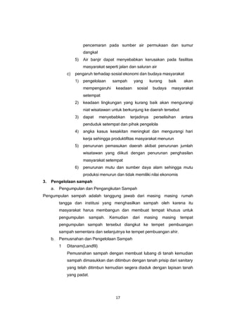 17
pencemaran pada sumber air permukaan dan sumur
dangkal
5) Air banjir dapat menyebabkan kerusakan pada fasilitas
masyarakat seperti jalan dan saluran air
c) pengaruh terhadap sosial ekonomi dan budaya masyarakat
1) pengelolaan sampah yang kurang baik akan
mempengaruhi keadaan sosial budaya masyarakat
setempat
2) keadaan lingkungan yang kurang baik akan mengurangi
niat wisatawan untuk berkunjung ke daerah tersebut
3) dapat menyebabkan terjadinya perselisihan antara
penduduk setempat dan pihak pengelola
4) angka kasus kesakitan meningkat dan mengurangi hari
kerja sehingga produktifitas masyarakat menurun
5) penurunan pemasukan daerah akibat penurunan jumlah
wisatawan yang diikuti dengan penurunan penghasilan
masyarakat setempat
6) penurunan mutu dan sumber daya alam sehingga mutu
produksi menurun dan tidak memiliki nilai ekonomis
3. Pengelolaan sampah
a. Pengumpulan dan Pengangkutan Sampah
Pengumpulan sampah adalah tanggung jawab dari masing masing rumah
tangga dan institusi yang menghasilkan sampah oleh karena itu
masyarakat harus membangun dan membuat tempat khusus untuk
pengumpulan sampah. Kemudian dari masing masing tempat
pengumpulan sampah tersebut diangkut ke tempet pembuangan
sampah sementara dan selanjutnya ke tempet pembuangan ahir.
b. Pemusnahan dan Pengelolaan Sampah
1 Ditanam(Landfil)
Pemusnahan sampah dengan membuat lubang di tanah kemudian
sampah dimasukkan dan ditimbun dengan tanah prisip dari sanitary
yang telah ditimbun kemudian segera diaduk dengan lapisan tanah
yang padat.
 