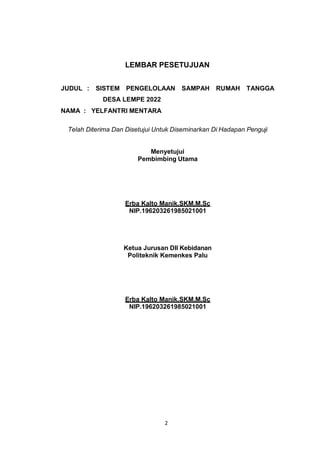 2
LEMBAR PESETUJUAN
JUDUL : SISTEM PENGELOLAAN SAMPAH RUMAH TANGGA
DESA LEMPE 2022
NAMA : YELFANTRI MENTARA
Telah Diterima Dan Disetujui Untuk Diseminarkan Di Hadapan Penguji
Menyetujui
Pembimbing Utama
Erba Kalto Manik,SKM,M.Sc
NIP.196203261985021001
Ketua Jurusan DII Kebidanan
Politeknik Kemenkes Palu
Erba Kalto Manik,SKM,M.Sc
NIP.196203261985021001
 
