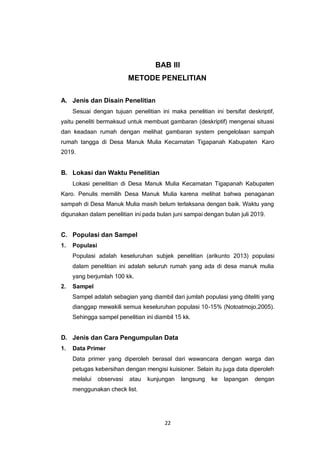 22
BAB III
METODE PENELITIAN
A. Jenis dan Disain Penelitian
Sesuai dengan tujuan penelitian ini maka penelitian ini bersifat deskriptif,
yaitu peneliti bermaksud untuk membuat gambaran (deskriptif) mengenai situasi
dan keadaan rumah dengan melihat gambaran system pengelolaan sampah
rumah tangga di Desa Manuk Mulia Kecamatan Tigapanah Kabupaten Karo
2019.
B. Lokasi dan Waktu Penelitian
Lokasi penelitian di Desa Manuk Mulia Kecamatan Tigapanah Kabupaten
Karo. Penulis memilih Desa Manuk Mulia karena melihat bahwa penaganan
sampah di Desa Manuk Mulia masih belum terlaksana dengan baik. Waktu yang
digunakan dalam penelitian ini pada bulan juni sampai dengan bulan juli 2019.
C. Populasi dan Sampel
1. Populasi
Populasi adalah keseluruhan subjek penelitian (arikunto 2013) populasi
dalam penelitian ini adalah seluruh rumah yang ada di desa manuk mulia
yang berjumlah 100 kk.
2. Sampel
Sampel adalah sebagian yang diambil dari jumlah populasi yang diteliti yang
dianggap mewakili semua keseluruhan populasi 10-15% (Notoatmojo,2005).
Sehingga sampel penelitian ini diambil 15 kk.
D. Jenis dan Cara Pengumpulan Data
1. Data Primer
Data primer yang diperoleh berasal dari wawancara dengan warga dan
petugas kebersihan dengan mengisi kuisioner. Selain itu juga data diperoleh
melalui observasi atau kunjungan langsung ke lapangan dengan
menggunakan check list.
 