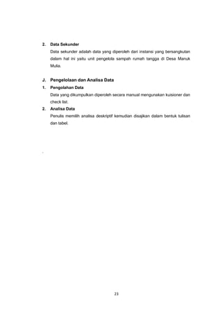 23
2. Data Sekunder
Data sekunder adalah data yang diperoleh dari instansi yang bersangkutan
dalam hal ini yaitu unit pengelola sampah rumah tangga di Desa Manuk
Mulia.
J. Pengelolaan dan Analisa Data
1. Pengolahan Data
Data yang dikumpulkan diperoleh secara manual mengunakan kuisioner dan
check list.
2. Analisa Data
Penulis memilih analisa deskriptif kemudian disajikan dalam bentuk tulisan
dan tabel.
.
 