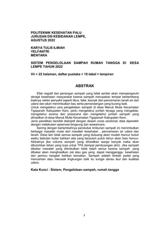 3
POLITEKNIK KESEHATAN PALU
JURUSAN DIII KEBIDANAN LEMPE,
AGUSTUS 2022
KARYA TULIS ILMIAH
YELFANTRI
MENTARA
SISTEM PENGELOLAAN SAMPAH RUMAH TANGGA DI DESA
LEMPE TAHUN 2022
Vii + 22 halaman, daftar pustaka + 10 tabel + lampiran
ABSTRAK
Efek negatif dari penangan sampah yang tidak saniter akan mempengaruhi
derajat kesehatan masyarakat karena sampah merupakan tempat berkembang
biaknya vektor penyakit seperti tikus, lalat, kecoak dan pencemaran tanah air dan
udara dan akan menimbulkan bau serta pemandangan yang kurang baik.
Untuk mengetahui cara pengelolaan sampah di desa Manuk Mulia Kecamatan
Tigapanah Kabupaten Karo, perlu mengetahui jumlah tenaga yang mengelola,
mengetahui sarana dan prasarana dan mengetahui jumlah sampah yang
dihasilkan di desa Manuk Mulia Kecamatan Tigapanah Kabupaten Karo.
Jenis penelitian bersifat diskriptif dengan desain cross sectional, data diperoleh
dengan melakukan opservasi langsung dan wawancara.
Seiring dengan bertambahnya penduduk timbunan sampah ini menimbulkan
berbagai masalah mulai dari masalah kesehatan , pencemaran air udara dan
tanah. Disisi lain tidak semua sampah yang dubuang akan mudah hancur butuh
waktu bebulan bulan bahkan ada yang berpuluh puluh tahun akan bias hancur.
Akibatnya jika volume sampah yang dihasilkan warga banyak maka akan
dibutuhkan lahan yang luas untuk TPA (tempat pembuangan ahir). Jika sampah
dibakar masalah yang ditimbulkan tidak kalah serius karena sampah yang
dibakar akan menghasilkan zat atau gas yang dapat mengganggu kesehatan
dan pemicu kangker bahkan kematian. Sampah adalah limbah padat yang
mencemari atau merusak lingkungan baik itu sungai danau laut dan kualitas
udara.
Kata Kunci : Sistem, Pengelolaan sampah, rumah tangga
 
