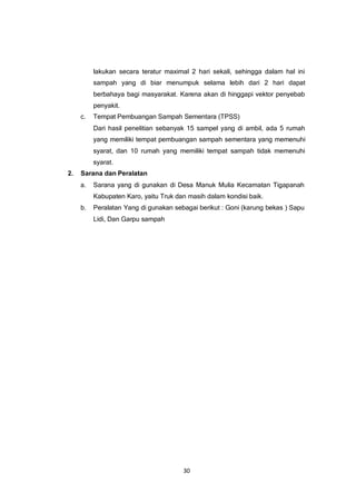 30
lakukan secara teratur maximal 2 hari sekali, sehingga dalam hal ini
sampah yang di biar menumpuk selama lebih dari 2 hari dapat
berbahaya bagi masyarakat. Karena akan di hinggapi vektor penyebab
penyakit.
c. Tempat Pembuangan Sampah Sementara (TPSS)
Dari hasil penelitian sebanyak 15 sampel yang di ambil, ada 5 rumah
yang memiliki tempat pembuangan sampah sementara yang memenuhi
syarat, dan 10 rumah yang memiliki tempat sampah tidak memenuhi
syarat.
2. Sarana dan Peralatan
a. Sarana yang di gunakan di Desa Manuk Mulia Kecamatan Tigapanah
Kabupaten Karo, yaitu Truk dan masih dalam kondisi baik.
b. Peralatan Yang di gunakan sebagai berikut : Goni (karung bekas ) Sapu
Lidi, Dan Garpu sampah
 