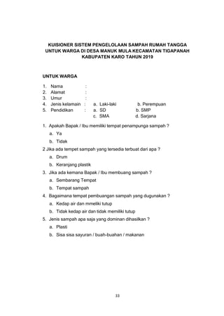 33
KUISIONER SISTEM PENGELOLAAN SAMPAH RUMAH TANGGA
UNTUK WARGA DI DESA MANUK MULA KECAMATAN TIGAPANAH
KABUPATEN KARO TAHUN 2019
UNTUK WARGA
1. Nama :
2. Alamat :
3. Umur :
4. Jenis kelamain : a. Laki-laki b. Perempuan
5. Pendidikan : a. SD b. SMP
c. SMA d. Sarjana
1. Apakah Bapak / Ibu memiliki tempat penampunga sampah ?
a. Ya
b. Tidak
2 Jika ada tempet sampah yang tersedia terbuat dari apa ?
a. Drum
b. Keranjang plastik
3. Jika ada kemana Bapak / Ibu membuang sampah ?
a. Sembarang Tempat
b. Tempat sampah
4. Bagaimana tempat pembuangan sampah yang dugunakan ?
a. Kedap air dan mmeliki tutup
b. Tidak kedap air dan tidak memiliki tutup
5. Jenis sampah apa saja yang dominan dihasilkan ?
a. Plasti
b. Sisa sisa sayuran / buah-buahan / makanan
 