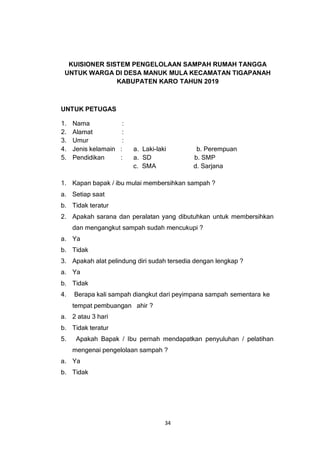 34
KUISIONER SISTEM PENGELOLAAN SAMPAH RUMAH TANGGA
UNTUK WARGA DI DESA MANUK MULA KECAMATAN TIGAPANAH
KABUPATEN KARO TAHUN 2019
UNTUK PETUGAS
1. Nama :
2. Alamat :
3. Umur :
4. Jenis kelamain : a. Laki-laki b. Perempuan
5. Pendidikan : a. SD b. SMP
c. SMA d. Sarjana
1. Kapan bapak / ibu mulai membersihkan sampah ?
a. Setiap saat
b. Tidak teratur
2. Apakah sarana dan peralatan yang dibutuhkan untuk membersihkan
dan mengangkut sampah sudah mencukupi ?
a. Ya
b. Tidak
3. Apakah alat pelindung diri sudah tersedia dengan lengkap ?
a. Ya
b. Tidak
4. Berapa kali sampah diangkut dari peyimpana sampah sementara ke
tempat pembuangan ahir ?
a. 2 atau 3 hari
b. Tidak teratur
5. Apakah Bapak / Ibu pernah mendapatkan penyuluhan / pelatihan
mengenai pengelolaan sampah ?
a. Ya
b. Tidak
 