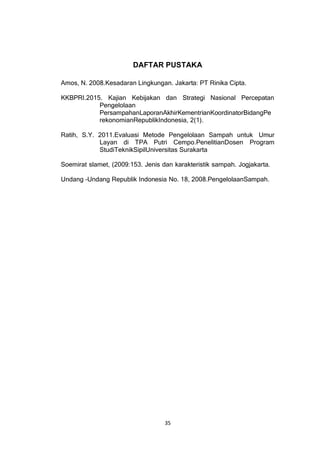 35
DAFTAR PUSTAKA
Amos, N. 2008.Kesadaran Lingkungan. Jakarta: PT Rinika Cipta.
KKBPRI.2015. Kajian Kebijakan dan Strategi Nasional Percepatan
Pengelolaan
PersampahanLaporanAkhirKementrianKoordinatorBidangPe
rekonomianRepublikIndonesia, 2(1).
Ratih, S.Y. 2011.Evaluasi Metode Pengelolaan Sampah untuk Umur
Layan di TPA Putri Cempo.PenelitianDosen Program
StudiTeknikSipilUniversitas Surakarta
Soemirat slamet, (2009:153. Jenis dan karakteristik sampah. Jogjakarta.
Undang –Undang Republik Indonesia No. 18, 2008.PengelolaanSampah.
 