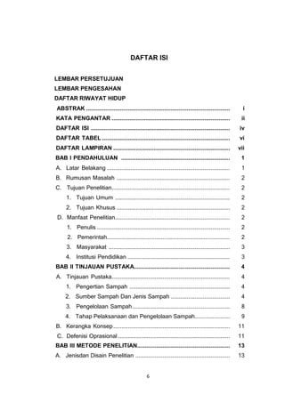 6
DAFTAR ISI
LEMBAR PERSETUJUAN
LEMBAR PENGESAHAN
DAFTAR RIWAYAT HIDUP
ABSTRAK .......................................................................................... i
KATA PENGANTAR .......................................................................... ii
DAFTAR ISI ....................................................................................... iv
DAFTAR TABEL ................................................................................ vi
DAFTAR LAMPIRAN ......................................................................... vii
BAB I PENDAHULUAN .................................................................... 1
A. Latar Belakang ............................................................................. 1
B. Rumusan Masalah ....................................................................... 2
C. Tujuan Penelitian.......................................................................... 2
1. Tujuan Umum ........................................................................ 2
2. Tujuan Khusus ....................................................................... 2
D. Manfaat Penelitian........................................................................ 2
1. Penulis ................................................................................... 2
2. Pemerintah............................................................................. 2
3. Masyarakat ............................................................................ 3
4. Institusi Pendidikan ................................................................ 3
BAB II TINJAUAN PUSTAKA............................................................ 4
A. Tinjauan Pustaka.......................................................................... 4
1. Pengertian Sampah ............................................................... 4
2. Sumber Sampah Dan Jenis Sampah ..................................... 4
3. Pengelolaan Sampah............................................................. 8
4. Tahap Pelaksanaan dan Pengelolaan Sampah...................... 9
B. Kerangka Konsep......................................................................... 11
C. Defenisi Oprasional ...................................................................... 11
BAB III METODE PENELITIAN.......................................................... 13
A. Jenisdan Disain Penelitian ........................................................... 13
 