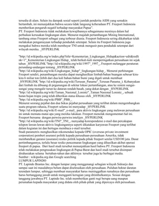 tersedia di alam. Selain itu dampak sosial seperti jumlah penderita AIDS yang semakin
bertambah, ini menunjukkan bahwa secara tidak langsung keberadaan PT. Freeport Indonesia
memberikan pengaruh negatif terhadap masyarakat Papua”.
PT. Freeport Indonesia tidak melakukan kewajibannya sebagaimana mestinya dalam hal
perbaikan kerusakan lingkungan alam. Menurut majalah pertambangan Mining International,
tambang emas Freeport sebagai yang terbesar diunia. Freeport Indonesia sering dikabarkan telah
melakukan penganiayaan terhadap penduduk setempat. Selain itu Freeport Indonesia juga
mengakui bahwa mereka telah membayar TNI untuk mengusir para penduduk setempat dari
wilayah mereka. _HYPERLINK
"http://id.wikipedia.org/w/index.php?title=Kementerian_Lingkungan_Hidup&action=edit&redli
nk=1"_Kementerian Lingkungan Hidup_ telah berkali-kali memperingatkan perusahaan ini sejak
tahun _HYPERLINK "http://id.wikipedia.org/wiki/1997"_1997_, Freeport melanggar peraturan
perundang-undangan tentang _HYPERLINK
"http://id.wikipedia.org/wiki/Lingkungan_hidup"_lingkungan hidup_. Menurut perhitungan
Freeport sendiri, penambangan mereka dapat menghasilkan limbah/bahan buangan sebesar kira-
kira 6 miliar ton (lebih dari dua kali bahan-bahan bumi yang digali untuk membuat
_HYPERLINK "http://id.wikipedia.org/wiki/Terusan_Panama"_Terusan Panama_). Kebanyakan
dari limbah itu dibuang di pegunungan di sekitar lokasi pertambangan, atau ke sistem sungai-
sungai yang mengalir turun ke dataran rendah basah, yang dekat dengan _HYPERLINK
"http://id.wikipedia.org/wiki/Taman_Nasional_Lorentz"_Taman Nasional Lorentz_, sebuah
hutan hujan tropis yang telah diberikan status khusus oleh _HYPERLINK
"http://id.wikipedia.org/wiki/PBB"_PBB_.
Menurut seorang pejabat dan dua bekas pejabat perusahaan yang terlibat dalam mengembangkan
suatu program rahasia, Freeport selama ini menyadap _HYPERLINK
"http://id.wikipedia.org/wiki/E-mail"_e-mail_ para aktivis lingkungan yang melawan perusahaan
ini untuk memata-matai apa yang mereka lakukan. Freeport menolak mengomentari hal ini.
Freeport bersama dengan perwira-perwira intelijen _HYPERLINK
"http://id.wikipedia.org/wiki/TNI"_TNI_, menyadap korespondensi e-mail dan percakapan
telepon lawan-lawan aktivis lingkungannya seperti dikatakan karyawan Freeport yang terlibat
dalam kegiatan ini dan bertugas membaca e-mail tersebut.
Studi parametrix menghasilkan rekomendasi kepada OPIC (overseas private investment
corporation) pemberi asuransi politik kepada perusahaan-perusahaan Amerika, tidak
membatalkan garansi (asuransi) resiko politik kepada pihak freeport senilai USD100 juta. Dasar
pertimbangannya, terlalu besar resiko pencemaran lingkungan yang dihasilkan akibat operasi
freeport di papua. Dari hasil studi tersebut menunjukkan hasil bahwa PT. Freeport Indonesia
telah melakukan pengrusakan lingkungan di Papua Barat dan hasil studi tersebut disimpan/
dirahasiakan selama bertahun-tahun dan akhirnya tersebar juga ke berbagai media.
Sumber : wikipedia.org dan Google searching
LUMPUR LAPINDO
PT. Lapindo Brantas Inc. dengan lumpur yang menggenangi sebagian wilayah Sidoarjo dan
sampai saat ini masalahnya belum dapat diselesaikan oleh perusahaan. Puluhan hektar daratan
terendam lumpur, sehingga membuat masyarakat harus meninggalkan rumahnya dan perusahaan
harus bertanggung jawab untuk mengganti kerugian yang ditimbulkannya. Sesuai dengan
tanggung jawabnya PT. Lapindo Inc. telah memberikan ganti rugi berupa uang maupun
perumahan kepada masyarakat yang didata oleh pihak-pihak yang dipercaya oleh perusahaan.
 