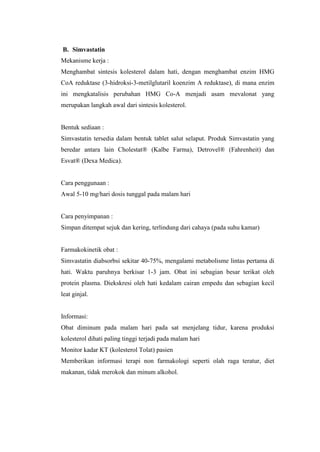B. Simvastatin
Mekanisme kerja :
Menghambat sintesis kolesterol dalam hati, dengan menghambat enzim HMG
CoA reduktase (3-hidroksi-3-metilglutaril koenzim A reduktase), di mana enzim
ini mengkatalisis perubahan HMG Co-A menjadi asam mevalonat yang
merupakan langkah awal dari sintesis kolesterol.
Bentuk sediaan :
Simvastatin tersedia dalam bentuk tablet salut selaput. Produk Simvastatin yang
beredar antara lain Cholestat® (Kalbe Farma), Detrovel® (Fahrenheit) dan
Esvat® (Dexa Medica).
Cara penggunaan :
Awal 5-10 mg/hari dosis tunggal pada malam hari
Cara penyimpanan :
Simpan ditempat sejuk dan kering, terlindung dari cahaya (pada suhu kamar)
Farmakokinetik obat :
Simvastatin diabsorbsi sekitar 40-75%, mengalami metabolisme lintas pertama di
hati. Waktu paruhnya berkisar 1-3 jam. Obat ini sebagian besar terikat oleh
protein plasma. Diekskresi oleh hati kedalam cairan empedu dan sebagian kecil
leat ginjal.
Informasi:
Obat diminum pada malam hari pada sat menjelang tidur, karena produksi
kolesterol dihati paling tinggi terjadi pada malam hari
Monitor kadar KT (kolesterol Tolat) pasien
Memberikan informasi terapi non farmakologi seperti olah raga teratur, diet
makanan, tidak merokok dan minum alkohol.
 