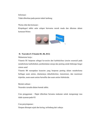 Informasi:
Tidak diberikan pada pasien tukak lambung
Warna obat dan kemasan :
Klopidogrel tablet salut selaput berwarna merah muda dan dikemas dalam
kemasan blister.

D. Neurodex® (Vitamin B1, B6, B12)
Mekanisme kerja :
Vitamin B1 berperan sebagai ko-enzim dari karboksilase (enzim essensial pada
metabolisme karbohidrat), pembentukan energi dan penting untuk beberapa fungsi
sistem saraf.
Vitamin B6 merupakan koenzim yang berperan penting dalam metabolisme
berbagai asam amino, diantaranya dekarboksilasi, transminasi, dan rasemisasi
triptofan, asam-asam amino bersulfur dan asam amino hidroksida.
Bentuk sediaan :
Neurodex tersedia dalam bentuk tablet.
Cara penggunaan : Dapat diberikan bersama makanan untuk mengurangi rasa
tidak nyaman pada GI.
Cara penyimpanan :
Simpan ditempat sejuk dan kering, terlindung dari cahaya
 