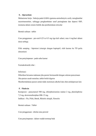 E. Alprazolam
Mekanisme kerja : bekerja pada GABA (gamma-aminobutyric acid), menghambat
neurotransmitter, sehingga penghambatan saraf peningkatan dan depresi SSP,
terutama dalam sistem limbik dan pembentukan reticular
Bentuk sediaan : tablet
Cara penggunaan : per-oral 0.25 to 0.5 mg tiga kali sehari; max 4 mg/hari dalam
dosis terbagi.
Efek samping : hipotensi (sinergis dengan kaptopril, oleh karena itu TD perlu
dimonitor)
Cara penyimpanan : pada suhu kamar
Farmakokinetik obat :
Informasi:
Diberikan bersama makanan jika pasien bermasalah dengan saluran pencernaan
Jika pasien susah menelan, tablet boleh digerus
Memberitahukan pasien untuk tidak meminum alkohol dan obat antidepresan lain
F. Fludexin
Komposisi : paracetamol 500 mg, chlorpheniramine maleat 2 mg, phenilephrine
7,5 mg, dextromethorphan HBr 15 mg.
Indikasi : Flu, Pilek, Batuk, Rhinitis alergik, Sinusitis
Bentuk sediaan : Tablet
Cara penggunaan : ditelan atau peroral
Cara penyimpanan : dalam wadah tertutup baik
 