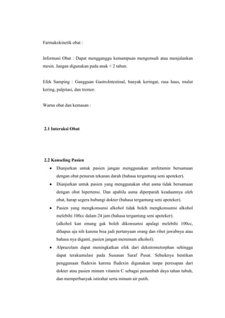 Farmakokinetik obat :
Informasi Obat : Dapat mengganggu kemampuan mengemudi atau menjalankan
mesin. Jangan digunakan pada anak < 2 tahun.
Efek Samping : Gangguan GastroIntestinal, banyak keringat, rasa haus, mulut
kering, palpitasi, dan tremor.
Warna obat dan kemasan :
2.1 Interaksi Obat
2.2 Konseling Pasien
Dianjurkan untuk pasien jangan menggunakan amfetamin bersamaan
dengan obat penurun tekanan darah (bahasa tergantung seni apoteker).
Dianjurkan untuk pasien yang menggunakan obat asma tidak bersamaan
dengan obat hipertensi. Dan apabila asma diperparah keadaannya oleh
obat, harap segera hubungi dokter (bahasa tergantung seni apoteker).
Pasien yang mengkonsunsi alkohol tidak boleh mengkonsumsi alkohol
melebihi 100cc dalam 24 jam (bahasa tergantung seni apoteker).
(alkohol kan emang gak boleh dikonsumsi apalagi melebihi 100cc,
dihapus aja nih karena bisa jadi pertanyaan orang dan ribet jawabnya atau
bahasa nya diganti, pasien jangan meminum alkohol).
Alprazolam dapat meningkatkan efek dari dekstrometorphan sehingga
dapat terakumulasi pada Susunan Saraf Pusat. Sebaiknya hentikan
penggunaan fludexin karena fludexin digunakan tanpa peresapan dari
dokter atau pasien minum vitamin C sebagai penambah daya tahan tubuh,
dan memperbanyak istirahat serta minum air putih.
 