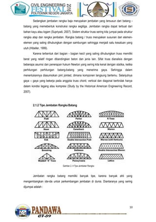 10
Sedangkan jembatan rangka baja merupakan jembatan yang tersusun dari batang -
batang yang memebentuk konstruksi rangka segitiga. Jembatan rangka dapat terbuat dari
bahan kayu atau logam (Supriyadi, 2007). Sistem struktur truss sering kita jumpai pada struktur
rangka atap dan rangka jembatan. Rangka batang / truss merupakan susunan dari elemen-
elemen yang saling dihubungkan dengan sambungan sehingga menjadi satu kesatuan yang
utuh (Hibeller, 1999).
Karena terbentuk dari bagian - bagian kecil yang saling dihubungkan truss memiliki
berat yang relatif ringan dibandingkan beton dan jenis lain. Sifat truss dianalisis dengan
beberapa asumsi dan penerapan hukum Newton yang sering kita kenal dengan statika, ketika
perhitungan perhitungan batang-batang yang menerima gaya. Sehingga dalam
menentukannya diasumsikan pint jointed, dimana komponen langsung bertemu. Selanjutnya
gaya – gaya yang bekerja pada anggota truss chord, vertical dan diagonal bertindak hanya
dalam kondisi tegang atau kompresi (Study by the Historical American Engineering Record,
2007).
2.1.2 Tipe Jembatan Rangka Batang
Jembatan rangka batang memiliki banyak tipe, karena banyak ahli yang
mengembangkan ide-ide untuk perkembangan jembatan di dunia. Diantaranya yang sering
dijumpai adalah :
Gambar 2. 4 Tipe Jembatan Rangka
 