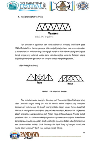 11
1. Tipe Warren (Warren Truss)
Tipe jembatan ini dipatenkan oleh James Warren dan Willoghby Theobald M, pada
1848 di Britania Raya dan dengan cepat telah menjadi jenis jembatan yang umum digunakan
di dunia konstruksi. Jembatan rangka batang tipe Warren ini tidak memiliki batang vertikal pada
bentuk rangka yang berbentuk segitiga sama kaki atau segitiga sama sisi. Sebagian batang
diagonalnya mengalami gaya tekan dan sebagian lainnya mengalami gaya tarik.
2.Tipe Pratt (Pratt Truss)
Tipe jembatan rangka batang ini ditemukan oleh Thomas dan Caleb Pratt pada tahun
1844. Jembatan rangka batang tipe Pratt ini memiliki elemen diagonal yang mengarah
kebawah dan bertemu pada titik tengah batang jembatan bagian bawah. Elemen truss Pratt
merupakan batang vertical dan diagonal yang turun ke arah tengah, kebalikan dari rangka Pratt
adalah rangka Howe yang dipatenkan oleh William Howe di Massachussets, Amerika Serikat
pada tahun 1840. Jika unsur-unsur ketegangan murni digunakan dalam diagonal maka elemen
persimpangan mungkin diperlukan dekat pusat untuk menerima beban hidup terkonsentrasi
saat beban melintasi rentang. Untuk tipe rangka ini dapat dibagi lagi dengan inovasi pola
rangka dalam berbentuk Y dan K yang nantinya menjadi K-truss.
Gambar 2. 5 Tipe Rangka Warren
Gambar 2. 6 Tipe Rangka Pratt dan Howe
 
