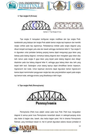 12
3. Tipe rangka K (K-truss)
Tipe rangka K merupakan konfigurasi rangka modifikasi dari tipe rangka Pratt,
karakteristik yang diadopsi dari rangka Pratt adalah bentuk rangka tepi trapesium dan memiliki
rangka vertikal pada tiap segmennya. Perbedaannya terletak pada rangka diagonal yang
dibuat menjadi sub-bagian yaitu atas dan bawah sehingga membentuk letter K. Tipe rangka K
ini digunakan untuk jembatan bentang panjang karena dapat mengurangi gaya tekan yang
bekerja pada batang diagonal, normalnya batang diagonal akan mengalami gaya tekan atau
tarik namun pada rangka K gaya tekan yang terjadi pada batang diagonal akan dibagi/
disalurkan pada dua batang diagonal letter K, sehingga gaya batang tekan atau tarik yang
terjadi lebih kecil. Sedangkan untuk batang tepinya dapat dimodifikasi bentuk trapesium,
trigonal-arch dan kotak. Untuk keperluan ekonomis dapat digunakan bentuk trigonal-arch
karena dapat meminimalisir penggunaan rangka tepi atas yang berlebihan seperti pada rangka
tepi bentuk kotak, sehingga struktur yang dihasilkanpun lebih ringan.
4. Tipe rangka Petit (Pennsylvania)
Pennsylvania (Petit) truss adalah variasi pada truss Pratt. Pratt truss menguatkan
diagonal di semua panel truss Pennsylvania menambah desain ini setengah-panjang struts
atau ikatan di bagian atas, bawah, atau kedua bagian panel. Hal ini dinamai Pennsylvania
Railroad, yang memelopori desain ini. Hal ini pernah digunakan selama ratusan jembatan di
Gambar 2. 7 Tipe Rangka K-Truss
 