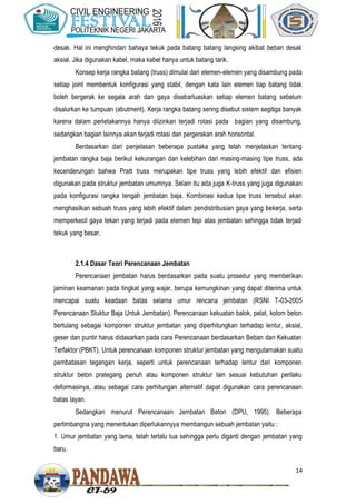 14
desak. Hal ini menghindari bahaya tekuk pada batang batang langsing akibat beban desak
aksial. Jika digunakan kabel, maka kabel hanya untuk batang tarik.
Konsep kerja rangka batang (truss) dimulai dari elemen-elemen yang disambung pada
setiap joint membentuk konfigurasi yang stabil, dengan kata lain elemen tiap batang tidak
boleh bergerak ke segala arah dan gaya disebarluaskan setiap elemen batang sebelum
disalurkan ke tumpuan (abutment). Kerja rangka batang sering disebut sistem segitiga banyak
karena dalam perletakannya hanya diizinkan terjadi rotasi pada bagian yang disambung,
sedangkan bagian lainnya akan terjadi rotasi dan pergerakan arah horisontal.
Berdasarkan dari penjelasan beberapa pustaka yang telah menjelaskan tentang
jembatan rangka baja berikut kekurangan dan kelebihan dari masing-masing tipe truss, ada
kecenderungan bahwa Pratt truss merupakan tipe truss yang lebih efektif dan efisien
digunakan pada struktur jembatan umumnya. Selain itu ada juga K-truss yang juga digunakan
pada konfigurasi rangka tengah jembatan baja. Kombinasi kedua tipe truss tersebut akan
menghasilkan sebuah truss yang lebih efektif dalam pendistribusian gaya yang bekerja, serta
memperkecil gaya tekan yang terjadi pada elemen tepi atas jembatan sehingga tidak terjadi
tekuk yang besar.
2.1.4 Dasar Teori Perencanaan Jembatan
Perencanaan jembatan harus berdasarkan pada suatu prosedur yang memberikan
jaminan keamanan pada tingkat yang wajar, berupa kemungkinan yang dapat diterima untuk
mencapai suatu keadaan batas selama umur rencana jembatan (RSNI T-03-2005
Perencanaan Stuktur Baja Untuk Jembatan). Perencanaan kekuatan balok, pelat, kolom beton
bertulang sebagai komponen struktur jembatan yang diperhitungkan terhadap lentur, aksial,
geser dan puntir harus didasarkan pada cara Perencanaan berdasarkan Beban dan Kekuatan
Terfaktor (PBKT). Untuk perencanaan komponen struktur jembatan yang mengutamakan suatu
pembatasan tegangan kerja, seperti untuk perencanaan terhadap lentur dari komponen
struktur beton prategang penuh atau komponen struktur lain sesuai kebutuhan perilaku
deformasinya, atau sebagai cara perhitungan alternatif dapat digunakan cara perencanaan
batas layan.
Sedangkan menurut Perencanaan Jembatan Beton (DPU, 1995). Beberapa
pertimbangna yang menentukan diperlukannyya membangun sebuah jembatan yaitu :
1. Umur jembatan yang lama, telah terlalu tua sehingga perlu diganti dengan jembatan yang
baru.
 