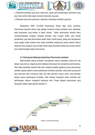 15
2. Diperlukan jembatan yang sama sekali baru, sebab alat penyebrangan/ perlintasan yang
ada (misal: ponton) tidak dapat memenuhi kebutuhan yang ada.
3. Pada jalan yang sama sekali baru, diperlukan membangun jembatan yang baru.
Berdasarkan RSNI T-03-2005 Perencanaan Stuktur Baja Untuk Jembatan,
Perencanaan kekuatan elemen baja sebagai komponen struktur jembatan harus didasarkan
pada persyaratan yang berlaku di dalam standar. Dalam perencanaan tersebut harus
mempertimbangkan pengaruh terhadap jembatan yang mungkin terjadi, yaitu kondisi
pembebanan yang tidak direncanakan seperti dalam kondisi perang. Setiap jenis pembebanan
yang mungkin terjadi tersebut harus dapat diramalkan sebelumnya secara rasional. Namun
setiap aksi atau pengaruh yang mungkin terjadi dapat diramalkan sebelumnya secara rasional
harus dipertimbangkan dalam perencanaan.
2.1.5 Konsep dan Beberapa Aspek Dasar Perencanaan Jembatan
Merencanakan sebuah jembatan dimungkinkan adanya perbedaan antara ahli satu
dengan yang lainnya, tergantung latar belakang kemampuan dan pengalaman perencananya.
Akan tetapi perbedaan tersebut tidak akan menjadi penyebab gagalnya proses perencanaan
jembatan apabila sebelum proses pelaksanaan konstruksi jembatan, paling tidak seorang ahli
atau perencana telah mempunyai data, baik data sekunder maupun primer yang berkaitan
dengan proses pembangunan jembatan. Data tersebut merupakan bahan pemikiran dan
pertimbangan sebelum mengambil keputusan akhir. Proses tahapan perencanaan yang
ditunjukkan adalah seperti gambar dibawah ini :
Gambar 2. 8 Proses Perencanaan
 