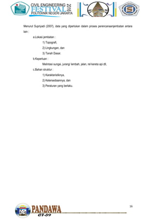 16
Menurut Supriyadi (2007), data yang diperlukan dalam proses perencanaanjembatan antara
lain :
a.Lokasi jembatan :
1) Topografi,
2) Lingkungan, dan
3) Tanah Dasar.
b.Keperluan :
Melintasi sungai, jurang/ lembah, jalan, rel kereta api dll,
c.Bahan struktur :
1) Karakteristiknya,
2) Ketersediaannya, dan
3) Peraturan yang berlaku.
 