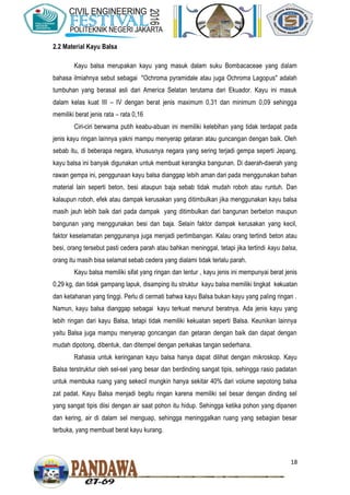 18
2.2 Material Kayu Balsa
Kayu balsa merupakan kayu yang masuk dalam suku Bombacaceae yang dalam
bahasa ilmiahnya sebut sebagai "Ochroma pyramidale atau juga Ochroma Lagopus" adalah
tumbuhan yang berasal asli dari America Selatan terutama dari Ekuador. Kayu ini masuk
dalam kelas kuat III – IV dengan berat jenis maximum 0,31 dan minimum 0,09 sehingga
memiliki berat jenis rata – rata 0,16
Ciri-ciri berwarna putih keabu-abuan ini memiliki kelebihan yang tidak terdapat pada
jenis kayu ringan lainnya yakni mampu menyerap getaran atau guncangan dengan baik. Oleh
sebab itu, di beberapa negara, khususnya negara yang sering terjadi gempa seperti Jepang,
kayu balsa ini banyak digunakan untuk membuat kerangka bangunan. Di daerah-daerah yang
rawan gempa ini, penggunaan kayu balsa dianggap lebih aman dari pada menggunakan bahan
material lain seperti beton, besi ataupun baja sebab tidak mudah roboh atau runtuh. Dan
kalaupun roboh, efek atau dampak kerusakan yang ditimbulkan jika menggunakan kayu balsa
masih jauh lebih baik dari pada dampak yang ditimbulkan dari bangunan berbeton maupun
bangunan yang menggunakan besi dan baja. Selain faktor dampak kerusakan yang kecil,
faktor keselamatan penggunanya juga menjadi pertimbangan. Kalau orang tertindi beton atau
besi, orang tersebut pasti cedera parah atau bahkan meninggal, tetapi jika tertindi kayu balsa,
orang itu masih bisa selamat sebab cedera yang dialami tidak terlalu parah.
Kayu balsa memiliki sifat yang ringan dan lentur , kayu jenis ini mempunyai berat jenis
0,29 kg, dan tidak gampang lapuk, disamping itu struktur kayu balsa memiliki tingkat kekuatan
dan ketahanan yang tinggi. Perlu di cermati bahwa kayu Balsa bukan kayu yang paling ringan .
Namun, kayu balsa dianggap sebagai kayu terkuat menurut beratnya. Ada jenis kayu yang
lebih ringan dari kayu Balsa, tetapi tidak memiliki kekuatan seperti Balsa. Keunikan lainnya
yaitu Balsa juga mampu menyerap goncangan dan getaran dengan baik dan dapat dengan
mudah dipotong, dibentuk, dan ditempel dengan perkakas tangan sederhana.
Rahasia untuk keringanan kayu balsa hanya dapat dilihat dengan mikroskop. Kayu
Balsa terstruktur oleh sel-sel yang besar dan berdinding sangat tipis, sehingga rasio padatan
untuk membuka ruang yang sekecil mungkin hanya sekitar 40% dari volume sepotong balsa
zat padat. Kayu Balsa menjadi begitu ringan karena memiliki sel besar dengan dinding sel
yang sangat tipis diisi dengan air saat pohon itu hidup. Sehingga ketika pohon yang dipanen
dan kering, air di dalam sel menguap, sehingga meninggalkan ruang yang sebagian besar
terbuka, yang membuat berat kayu kurang.
 