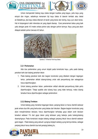 19
Untuk memperoleh batang kayu balsa dengan kualitas yang bagus, yaitu kayu yang
empuk dan ringan, sebaiknya menanam biji kayu balsa di daerah lembab atau dekat
air.Sebaliknya, jika kayu balsa ditanam di tanah yang keras dan kering, kayu pun akan keras.
Hal ini terpengaruh oleh intensitas air yang dapat diserap. Cara penanaman balsa yang baik
yaitu dengan jarak 4-5 meter antara pohon satu dengan pohon lainnya. Kayu yang pas akan
didapat setelah pohon berusia 4-5 tahun.
2.2.1 Perlemahan
Ada dua perlemahan yang umum terjadi pada konstruksi kayu, yaitu pada batang
penahan tarik dan batang penahan tekan
1. Pada batang penahan tarik dan bagian konstruksi yang dibebani dengan tegangan
lentur, perlemahan akibat lubang-lubang untuk alat penyambung dan sebagainya
harus diperhitungkan.
2. Untuk batang penahan tekan, perlemahan akibat alat-alat penyambung tidak perlu
diperhitungkan. Tetapi apabila ada lubang kayu yang tidak tertutup, maka lubang
tersebut harus diperhitungkan sebagai perlemahan
2.2.2 Batang Tertekan
Untuk batang yang menahan tegangan tekan, panjang tekuk Lk harus diambil sebesar
jarak antara dua titik yang berturutan yang bebas dari tekukan. Bagian-bagian konstruksi yang
akan menghindarkan tekukan, harus diperhitungkan terhadap gaya dalam arah tekukan
tersebut sebesar 1% dari gaya tekan yang terbesar yang bekerja pada batang-batang
disampingnya. Pada konstruksi rangka batang sebagai panjang tekuk harus diambil sebesar
garis bagan . Pada batang yang sebuah ujungnya terjepit sedang ujung lainnya bebas, sebagai
panjang tekuk harus diambil dua kali panajng batang itu.
Gambar 2. 10 Bentuk Fisik Kayu Balsa
 
