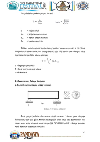 20
Yang disebut angka kelangsingan λ adalah :
lk = panjang tekuk
imin = jari-jari lembam minimum
Imin = momen lembam minimum
Fbr = luas tampang bruto
Didalam suatu konstruksi tiap-tiap batang bertekan harus mempunyai λ ≤ 150. Untuk
menghindarkan bahaya tekuk pada batang tertekan, gaya yang ditahan oleh batang itu harus
digandakan dengan faktor tekuk ω sehingga:
σ = Tegangan yang timbul
S = Gaya yang timbul pada batang
ω = Faktor tekuk
2.3 Perencanaan Gelagar Jembatan
a. Momen lentur murni pada gelagar jembatan
Pada gelagar jembatan direncanakan dapat menahan 2 elemen gaya yaitugaya
momen lentur dan gaya geser. Momen atau tegangan lentur actual tidak bolehmelebihi nilai
desain acuan lentur terkoreksi sesuai dengan SNI 7973-2013 Pasal3.3.1. Gelagar jembatan
harus memenuhi persamaan berikut ini :
Gambar 2. 11 Permodelan Balok Lentur
 