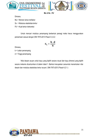 21
Mu ≤ Sx . Fb’
Dimana,
Mu = Momen lentur terfaktor
Sx = Modulus elastisitas lentur
Fb’ = Kuat lentur terkoreksi
Untuk mencari modulus penampang berbentuk persegi maka harus menggunakan
persamaan sesuai dengan SNI 7973-2013 Pasal 3.3.2.2
Dimana,
b = Lebar penampang
d = Tinggi penampang
Nilai desain acuan untuk kayu yang dipilih secara visual dan kayu dimensi yang dipilih
secara mekanis dicantumkan di dalam tabel 1. Berikut merupakan carauntuk menentukan nilai
desain dan modulus elastisitas lentur acuan ( SNI 7973-2013 Pasal 4.2.1 )
 