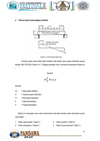 27
a. Tahanan geser pada gelagar jembatan
Tahanan geser actual tidak boleh melebihi nilai desain acuan geser terkoreksi sesuai
dengan SNI 7973-2013 Pasal 3.4.1. Gelagar jembatan harus memenuhi persamaan berikut ini
:
Vu ≤ V’
V . Fv . b . d
Dimana,
Vu = Gaya geser terfaktor
V’ = Tahanan geser terkoreksi
Fv’ = Kuat geser terkoreksi
b = Lebar penampang
d = Tinggi penampang
Berikut ini merupakan cara untuk menentukan nilai faktor koreksi pada nilai desain acuan
untuk geser :
1. Faktor layan basah ( Tabel 3 )
2. Faktor temperatur ( Tabel 4 )
3. Faktor tusukan ( Tabel 6 )
4. Faktor konversi format ( Tabel 7 )
Gambar 2. 12 Permodelan Balok Geser
 