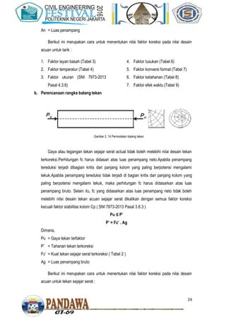 29
An = Luas penampang
Berikut ini merupakan cara untuk menentukan nilai faktor koreksi pada nilai desain
acuan untuk tarik :
1. Faktor layan basah (Tabel 3)
2. Faktor temperatur (Tabel 4)
3. Faktor ukuran (SNI 7973-2013
Pasal 4.3.6)
4. Faktor tusukan (Tabel 6)
5. Faktor konversi format (Tabel 7)
6. Faktor ketahanan (Tabel 8)
7. Faktor efek waktu (Tabel 9)
b. Perencanaan rangka batang tekan
Gaya atau tegangan tekan sejajar serat actual tidak boleh melebihi nilai desain tekan
terkoreksi.Perhitungan fc harus didasari atas luas penampang neto.Apabila penampang
tereduksi terjadi dibagian kritis dari panjang kolom yang paling berpotensi mengalami
tekuk.Apabila penampang tereduksi tidak terjadi di bagian kritis dari panjang kolom yang
paling berpotensi mengalami tekuk, maka perhitungan fc harus didasarkan atas luas
penampang bruto. Selain itu, fc yang didasarkan atas luas penampang neto tidak boleh
melebihi nilai desain tekan acuan sejajar serat dikalikan dengan semua faktor koreksi
kecuali faktor stabilitas kolom Cp ( SNI 7973-2013 Pasal 3.6.3 )
Pu ≤ P’
P’ Fc’ . Ag
Dimana,
Pu = Gaya tekan terfaktor
P’ = Tahanan tekan terkoreksi
Fc’ = Kuat tekan sejajar serat terkoreksi ( Tabel 2 )
Ag = Luas penampang bruto
Berikut ini merupakan cara untuk menentukan nilai faktor koreksi pada nilai desain
acuan untuk tekan sejajar serat :
Gambar 2. 14 Permodelan batang tekan
 