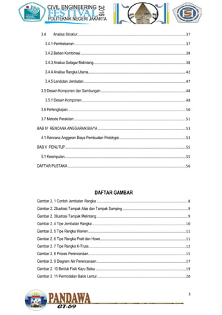 3
3.4 Analisa Struktur.....................................................................................................37
3.4.1 Pembebanan........................................................................................................37
3.4.2 Beban Kombinasi..................................................................................................38
3.4.3 Analisa Gelagar Melintang......................................................................................38
3.4.4 Analisa Rangka Utama...........................................................................................42
3.4.5 Lendutan Jembatan...............................................................................................47
3.5 Desain Komponen dan Sambungan ...............................................................................48
3.5.1 Desain Komponen.................................................................................................48
3.6 Perlengkapan..............................................................................................................50
3.7 Metode Perakitan ........................................................................................................51
BAB IV RENCANA ANGGARAN BIAYA..................................................................................53
4.1 Rencana Anggaran Biaya Pembuatan Prototype..............................................................53
BAB V PENUTUP................................................................................................................55
5.1 Kesimpulan.................................................................................................................55
DAFTAR PUSTAKA..............................................................................................................56
DAFTAR GAMBAR
Gambar 2. 1 Contoh Jembatan Rangka .....................................................................................8
Gambar 2. 2Ilustrasi Tampak Atas dan Tampak Samping.............................................................9
Gambar 2. 3Ilustrasi Tampak Melintang.....................................................................................9
Gambar 2. 4 Tipe Jembatan Rangka .......................................................................................10
Gambar 2. 5 Tipe Rangka Warren...........................................................................................11
Gambar 2. 6 Tipe Rangka Pratt dan Howe................................................................................11
Gambar 2. 7 Tipe Rangka K-Truss..........................................................................................12
Gambar 2. 8 Proses Perencanaan...........................................................................................15
Gambar 2. 9 Diagram Alir Perencanaan...................................................................................17
Gambar 2. 10 Bentuk Fisik Kayu Balsa ....................................................................................19
Gambar 2. 11 Permodelan Balok Lentur...................................................................................20
 