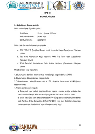 32
BAB III
PERANCANGAN
3.1 Material dan Metode Analisis
Untuk material yang digunakan yaitu :
Profil Balsa : 5 mm x 5 mm x 1000 mm
Modulus Elastisitas : 5.000 Mpa
Berat Jenis Balsa : 200 kg/m3
Untuk code dan standard desain yang dipakai :
a. SNI 7973-2013 Spesifikasi Desain Untuk Konstruksi Kayu (Departemen Pekerjaan
Umum)
b. Tata Cara Perencanaan Kayu Indonesia (PKKI NI-5 Tahun 1961) (Departemen
Pekerjaan Umum)
c. RSNI T-02-2005 Pembebanan Pada Struktur Jembatan (Departemen Pekerjaan
Umum)
Metode analisis yang digunakan :
1. Struktur utama dianalisis dalam input 3D frame dengan program bantu SAP2000
2. Struktur utama didesain dengan metode elastis
3. Toleransi desain : allowable stress ratio ≤ 1,00 ; allowable displacement ≤ L/400 (untuk
beban lalu lintas)
4. Analisis pembebanan meliputi :
a. Beban mati yang meliputi berat sendiri dari masing – masing struktur jembatan dan
berat tambahan berupa pelat kendaraan yang berasal dari kertas karton t = 2 mm.
b. Beban hidup yang kami rencanakan adalah P = 100 kg (sesuai ketentuan pembebanan
pada Panduan Bridge Competition Civfest PNJ 2016) yang akan diletakkan di setengah
bentang sehingga dapat diambil gaya dalam yang paling tinggi.
 