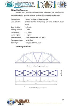 33
3.2 Spesifikasi Perancangan
Pemilihan bentuk jembatan “Pandawa Nusantara” ini didasarkan pada beberapa aspek
yaitu aspek kekuatan, keindahan, kefektifan dan efisiensi yang dijelaskan sebagai berikut :
Nama jembatan : Jandara “Jembatan Pandawa Nusantara”
Jenis Jembatan :Jembatan Rangka (Pennsylvania) dan Lantai Kendaraan Bawah
(Truss)
Lebar Jembatan : 0,15 meter
Bentang Jembatan : 1 meter
Tinggi Rangka : 0.25 meter
Jumlah Segmen : 5 segmen
Lantai Kendaraan : Kertas karton t = 2 mm (0.21 gr/m3)
Tumpuan/perletakan : Sendi - Sendi
Sambungan : Lem perekat dan Tali jagung
3.2.1 Konfigurasi Struktur
Gambar 3. 1 Konfigurasi Rangka Utama Jandara
Gambar 3. 2 Konfigurasi Gelagar Jandara
 