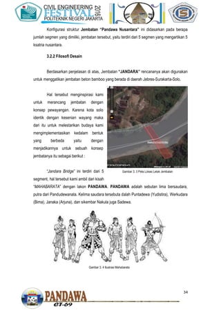 34
Konfigurasi struktur Jembatan “Pandawa Nusantara” ini didasarkan pada berapa
jumlah segmen yang dimiliki, jembatan tersebut, yaitu terdiri dari 5 segmen yang mengartikan 5
ksatria nusantara.
3.2.2 Filosofi Desain
Berdasarkan penjelasan di atas, Jembatan “JANDARA” rencananya akan digunakan
untuk menggatikan jembatan beton bamboo yang berada di daerah Jebres-Surakarta-Solo.
Hal tersebut menginspirasi kami
untuk merancang jembatan dengan
konsep pewayangan. Karena kota solo
identik dengan kesenian wayang maka
dari itu untuk melestarikan budaya kami
mengimplementasikan kedalam bentuk
yang berbeda yaitu dengan
menjadikannya untuk sebuah konsep
jembatanya itu sebagai berikut :
“Jandara Bridge” ini terdiri dari 5
segment, hal tersebut kami ambil dari kisah
“MAHABARATA” dengan lakon PANDAWA. PANDAWA adalah sebutan lima bersaudara,
putra dari Pandudewanata. Kelima saudara tersebuta dalah Puntadewa (Yudistira), Werkudara
(Bima), Janaka (Arjuna), dan sikembar Nakula juga Sadewa.
Gambar 3. 4 Ilustrasi Mahabarata
Gambar 3. 3 Peta Lokasi Letak Jembatan
 