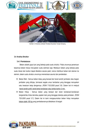 37
3.4 Analisa Struktur
3.4.1 Pembebanan
Beban adalah gaya luar yang bekerja pada suatu struktur. Pada umumnya penentuan
besarnya beban hanya merupakan suatu estimasi saja. Meskipun beban yang bekerja pada
suatu lokasi dari stuktur dapat diketahui secara pasti, namun distribusi beban dari elemen ke
elemen, dalam suatu struktur umumnya memerlukan asumsi dan pendekatan.
 Beban Mati : Semua beban tetap yang berasal dari berat sendiri jembatan atau bagian
jembatan yang ditinjau, termasuk segala unsur tambahan yang dianggap merupakan
satu kesatuan tetap dengannya. (RSNI T-02-2005 pasal 3.6). Dalam hal ini meliputi
:berat sendiri profil, berat lantai kendaraan atau kertas karton 2 mm.
 Beban Hidup : Semua beban yang berasal dari berat kendaraan-kendaraan
bergerak/lalu lintas dan/atau pejalan kaki yang dianggap bekerja pada jembatan (RSNI
T02-2005 pasal 3.7). Dalam hal ini kami mengasumsikan beban hidup merupakan
beban statik 100 kg yang pembebanannya diletakkan di tengah
Gambar 3. 8 Ilustrasi Jembatan Pandawa Nusantara Tampak Samping
 