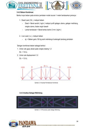 38
3.4.2 Beban Kombinasi
Berikut input beban pada struktur jembatan model ukuran 1 meter berdasarkan jenisnya :
1. Dead Load ( DL ), meliputi beban
- Dead = Berat sendiri ( kg/m ) meliputi profil gelagar utama, galagar melintang,
rangka utama, ikatan angin bawah
- Lantai kendaraan = Berat kertas karton 2 mm ( kg/m )
2. Live Load ( LL ), meliputi beban
- qL = Beban garis 100 kg arah melintang di setengah bentang jembatan
Dengan kombinasi beban sebagai berikut :
1. Untuk cek gaya aksial pada rangka batang 1,3
DL + 1,8 LL
2. Untuk cek displacement 1,0
DL + 1,0 LL
3.4.3 Analisa Gelagar Melintang
Gambar 3. 10 Penamaan pada Gelagar Melintang
Gambar 3. 9 Ilustrasi Pembebanan Kombinasi
 