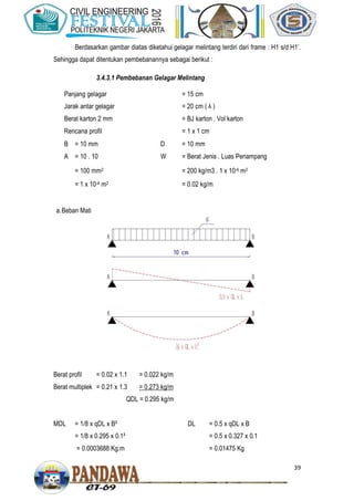 39
Berdasarkan gambar diatas diketahui gelagar melintang terdiri dari frame : H1 s/d H1’.
Sehingga dapat ditentukan pembebanannya sebagai berikut :
3.4.3.1 Pembebanan Gelagar Melintang
Panjang gelagar = 15 cm
Jarak antar gelagar = 20 cm ( λ )
Berat karton 2 mm = BJ karton . Vol karton
Rencana profil = 1 x 1 cm
B = 10 mm D = 10 mm
A = 10 . 10 W = Berat Jenis . Luas Penampang
= 100 mm2 = 200 kg/m3 . 1 x 10-4 m2
= 1 x 10-4 m2 = 0.02 kg/m
a.Beban Mati
Berat profil = 0.02 x 1.1 = 0.022 kg/m
Berat multiplek = 0.21 x 1.3 = 0.273 kg/m
QDL = 0.295 kg/m
MDL = 1/8 x qDL x B²
= 1/8 x 0.295 x 0.1²
= 0.0003688 Kg.m
DL = 0.5 x qDL x B
= 0.5 x 0.327 x 0.1
= 0.01475 Kg
 