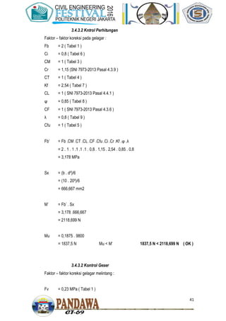 41
3.4.3.2 Kntrol Perhitungan
Faktor – faktor koreksi pada gelagar :
Fb = 2 ( Tabel 1 )
Ci = 0,8 ( Tabel 6 )
CM = 1 ( Tabel 3 )
Cr = 1,15 (SNI 7973-2013 Pasal 4.3.9 )
CT = 1 ( Tabel 4 )
Kf = 2,54 ( Tabel 7 )
CL = 1 ( SNI 7973-2013 Pasal 4.4.1 )
ϕ = 0,85 ( Tabel 8 )
CF = 1 ( SNI 7973-2013 Pasal 4.3.6 )
λ = 0,8 ( Tabel 9 )
Cfu = 1 ( Tabel 5 )
Fb’ = Fb .CM .CT .CL .CF .Cfu .Ci .Cr .Kf .ϕ .λ
= 2 . 1 . 1 .1 .1 .1 . 0,8 . 1,15 . 2,54 . 0,85 . 0,8
= 3,178 MPa
Sx = (b . d²)/6
= (10 . 20²)/6
= 666,667 mm2
M’ = Fb’ . Sx
= 3,178 .666,667
= 2118,699 N
Mu = 0,1875 . 9800
= 1837,5 N Mu < M’ 1837,5 N < 2118,699 N ( OK )
3.4.3.2 Kontrol Geser
Faktor – faktor koreksi gelagar melintang :
Fv = 0,23 MPa ( Tabel 1 )
 