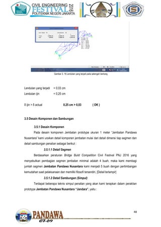 48
Lendutan yang terjadi = 0,03 cm
Lendutan ijin = 0,25 cm
δ ijin > δ actual 0,25 cm > 0,03 ( OK )
3.5 Desain Komponen dan Sambungan
3.5.1 Desain Komponen
Pada desain komponen Jembatan prototype ukuran 1 meter “Jembatan Pandawa
Nusantara” kami uraikan detail komponen jembatan mulai dari detail dimensi tiap segmen dan
detail sambungan penalian sebagai berikut :
3.5.1.1 Detail Segmen
Berdasarkan peraturan Bridge Build Competition Civil Festival PNJ 2016 yang
menyebutkan pembagian segmen jembatan minimal adalah 4 buah, maka kami membagi
jumlah segmen Jembatan Pandawa Nusantara kami menjadi 5 buah dengan pertimbangan
kemudahan saat pelaksanaan dan memiliki filosofi tersendiri, [Detail terlampir]
3.5.1.2 Detail Sambungan (Simpul)
Terdapat beberapa teknis simpul penalian yang akan kami terapkan dalam perakitan
prototype Jembatan Pandawa Nusantara “Jandara”, yaitu :
Gambar 3. 16 Lendutan yang terjadi pada setengah bentang
 