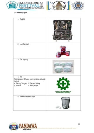 50
3.6 Perlengkapan
1. Tool Kit
2. Lem Perekat
3. Tali Jagung
4. K3
Kelengkapan K3 yang kami gunakan sebagai
berikut:
a. Sarung Tangan b. Sepatu Safety
c. Masker d. Baju proyek
5. Kebersihan area kerja
 