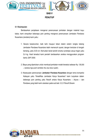 55
BAB V
PENUTUP
5.1 Kesimpulan
Berdasarkan penjelasan mengenai perencanaan jembatan dengan material kayu
balsa, kami simpulkan beberapa poin penting mengenai perencanaan Jembatan Pandawa
Nusantara (Jandara) kami yaitu :
1. Secara keseluruhan, baik tarik maupun tekan dalam sistem rangka batang
Jembatan Pandawa Nusantara telah memenuhi syarat, dengan lendutan di tengah
bentang, yaitu 0,03 cm. Kemudian berat sendiri struktur prototipe cukup ringan yaitu
0,4 kg. Hasil tersebut kami peroleh berdasarkan analisa menggunakan program
bantu SAP 2000.
2. Biaya yang diperlukan untuk membuat jembatan model tersebut sebesar Rp. 139.200
,- (seratus tiga puluh sembilan ribu dua ratus rupiah).
3. Kesesuaian perencanaan Jembatan Pandawa Nusantara dengan tema kompetisi
Kabayan yaitu “Kreatifitas Jembatan Karya Nusantara” kami tunjukkan dalam
beberapa poin penting yaitu filosofi antara Karya Nusantara – Arjuna – dan
Pandawa yang telah kami utarakan pada sub bab 3.2.2 Filosofi Desain.
 