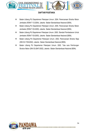 56
DAFTAR PUSTAKA
 Badan Litbang PU Departemen Pekerjaan Umum. 2004. Perencanaan Struktur Beton
Jembatan (RSNI T-12-2004). Jakarta : Badan Standardisasi Nasional (BSN).
 Badan Litbang PU Departemen Pekerjaan Umum. 2005. Perencanaan Struktur Beton
Jembatan (RSNI T-03-2005). Jakarta : Badan Standardisasi Nasional (BSN).
 Badan Litbang PU Departemen Pekerjaan Umum. 2005. Standart Pembebanan Untuk
Jembatan (RSNI T-03-2005). Jakarta : Badan Standardisasi Nasional (BSN).
 Badan Litbang PU Departemen Pekerjaan Umum. 2002. Perencanaan Struktur Baja
(SNI 03-1729-2002). Jakarta : Badan Standardisasi Nasional (BSN).
 Badan Litbang PU Departemen Pekerjaan Umum. 2002. Tata cara Perhitungan
Struktur Beton (SNI 03-2847-2002). Jakarta : Badan Standardisasi Nasional (BSN).
 
