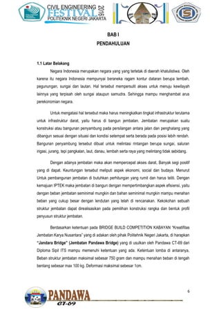 6
BAB I
PENDAHULUAN
1.1 Latar Belakang
Negara Indonesia merupakan negara yang yang terletak di daerah khatulistiwa. Oleh
karena itu negara Indonesia mempunyai beraneka ragam kontur dataran berupa lembah,
pegunungan, sungai dan lautan. Hal tersebut mempersulit akses untuk menuju kewilayah
lainnya yang terpisah oleh sungai ataupun samudra. Sehingga mampu menghambat arus
perekonomian negara.
Untuk mengatasi hal tersebut maka harus meningkatkan tingkat infrastruktur terutama
untuk infrastruktur darat, yaitu harus di bangun jembatan. Jembatan merupakan suatu
konstruksi atau bangunan penyambung pada persilangan antara jalan dan penghalang yang
dibangun sesuai dengan situasi dan kondisi setempat serta berada pada posisi lebih rendah.
Bangunan penyambung tersebut dibuat untuk melintasi rintangan berupa sungai, saluran
irigasi, jurang, tepi pangkalan, laut, danau, lembah serta raya yang melintang tidak sebidang.
Dengan adanya jembatan maka akan mempercepat akses darat, Banyak segi positif
yang di dapat. Keuntungan tersebut meliputi aspek ekonomi, social dan budaya. Menurut
Untuk pembangunan jembatan di butuhkan perhitungan yang rumit dan harus teliti. Dengan
kemajuan IPTEK maka jembatan di bangun dengan mempertimbangkan aspek efisiensi, yaitu
dengan beban jembatan seminimal mungkin dan bahan seminimal mungkin mampu menahan
beban yang cukup besar dengan lendutan yang telah di rencanakan. Kekokohan sebuah
struktur jembatan dapat direalisasikan pada pemilihan konstruksi rangka dan bentuk profil
penyusun struktur jembatan.
Berdasarkan ketentuan pada BRIDGE BUILD COMPETITION KABAYAN “Kreatifitas
Jembatan Karya Nusantara” yang di adakan oleh pihak Politehnik Negeri Jakarta, di harapkan
“Jandara Bridge” (Jembatan Pandawa Bridge) yang di usulkan oleh Pandawa CT-69 dari
Diploma Sipil ITS mampu memenuhi ketentuan yang ada. Ketentuan lomba di antaranya,
Beban struktur jembatan maksimal sebesar 750 gram dan mampu menahan beban di tengah
bentang sebesar max 100 kg. Deformasi maksimal sebesar 1cm.
 