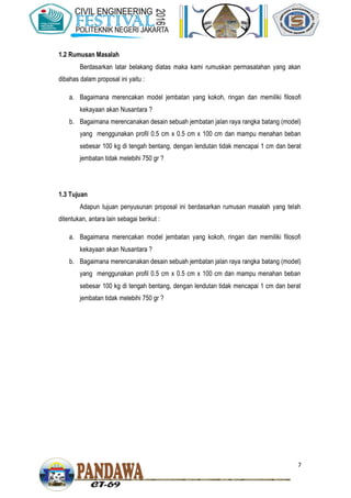 7
1.2 Rumusan Masalah
Berdasarkan latar belakang diatas maka kami rumuskan permasalahan yang akan
dibahas dalam proposal ini yaitu :
a. Bagaimana merencakan model jembatan yang kokoh, ringan dan memiliki filosofi
kekayaan akan Nusantara ?
b. Bagaimana merencanakan desain sebuah jembatan jalan raya rangka batang (model)
yang menggunakan profil 0.5 cm x 0.5 cm x 100 cm dan mampu menahan beban
sebesar 100 kg di tengah bentang, dengan lendutan tidak mencapai 1 cm dan berat
jembatan tidak melebihi 750 gr ?
1.3 Tujuan
Adapun tujuan penyusunan proposal ini berdasarkan rumusan masalah yang telah
ditentukan, antara lain sebagai berikut :
a. Bagaimana merencakan model jembatan yang kokoh, ringan dan memiliki filosofi
kekayaan akan Nusantara ?
b. Bagaimana merencanakan desain sebuah jembatan jalan raya rangka batang (model)
yang menggunakan profil 0.5 cm x 0.5 cm x 100 cm dan mampu menahan beban
sebesar 100 kg di tengah bentang, dengan lendutan tidak mencapai 1 cm dan berat
jembatan tidak melebihi 750 gr ?
 