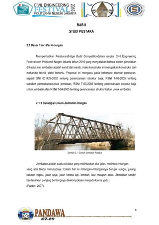 8
BAB II
STUDI PUSTAKA
2.1 Dasar Teori Perancangan
Memperhatikan PeraturanBridge Build Competitiondalam rangka Civil Engineering
Festival oleh Politeknik Negeri Jakarta tahun 2016 yang menyatakan bahwa sistem perletakan
di kedua sisi jembatan adalah sendi dan sendi, maka konstruksi ini merupakan konstruksi dari
mekanika teknik statis tertentu. Proposal ini mengacu pada beberapa standar peraturan,
seperti SNI 031729-2002 tentang perencanaan struktur baja, RSNI T-02-2005 tentang
standart pembebananuntuk jembatan, RSNI T-03-2005 tentang perencanaan struktur baja
untuk jembatan dan RSNI T-04-2005 tentang perencanaan struktur beton untuk jembatan.
2.1.1 Deskripsi Umum Jembatan Rangka
Jembatan adalah suatu struktur yang melintaskan alur jalan, melintas rintangan
yang ada tanpa menutupnya. Dalam hal ini rintangan-rintangannya berupa sungai, jurang,
saluran irigasi, jalan raya, jalan kereta api, lembah, laut maupun selat. Jembatan sendiri
berdasarkan panjang bentangnya dikelompokkan menjadi 4 jenis yaitu :
(Pucket, 2007).
Gambar 2. 1 Contoh Jembatan Rangka
 