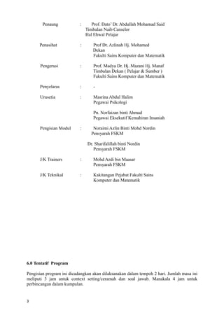 Penaung : Prof. Dato’ Dr. Abdullah Mohamad Said
Timbalan Naib Canselor
Hal Ehwal Pelajar
Penasihat : Prof Dr. Azlinah Hj. Mohamed
Dekan
Fakulti Sains Komputer dan Matematik
Pengerusi : Prof. Madya Dr. Hj. Mazani Hj. Manaf
Timbalan Dekan ( Pelajar & Sumber )
Fakulti Sains Komputer dan Matematik
Penyelaras : -
Urusetia : Masrina Abdul Halim
Pegawai Psikologi
Pn. Norfaizan binti Ahmad
Pegawai Eksekutif Kemahiran Insaniah
Pengisian Modul : Noraimi Azlin Binti Mohd Nordin
Pensyarah FSKM
Dr. Sharifalillah binti Nordin
Pensyarah FSKM
J/K Trainers : Mohd Azdi bin Maasar
Pensyarah FSKM
J/K Teknikal : Kakitangan Pejabat Fakulti Sains
Komputer dan Matematik
6.0 Tentatif Program
Pengisian program ini dicadangkan akan dilaksanakan dalam tempoh 2 hari. Jumlah masa ini
meliputi 3 jam untuk context setting/ceramah dan soal jawab. Manakala 4 jam untuk
perbincangan dalam kumpulan.
3
 