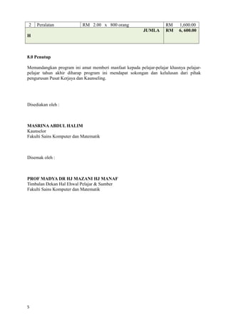2 Peralatan RM 2.00 x 800 orang RM 1,600.00
JUMLA
H
RM 6, 600.00
8.0 Penutup
Memandangkan program ini amat memberi manfaat kepada pelajar-pelajar khasnya pelajar-
pelajar tahun akhir diharap program ini mendapat sokongan dan kelulusan dari pihak
pengurusan Pusat Kerjaya dan Kaunseling.
Disediakan oleh :
MASRINAABDUL HALIM
Kaunselor
Fakulti Sains Komputer dan Matematik
Disemak oleh :
PROF MADYA DR HJ MAZANI HJ MANAF
Timbalan Dekan Hal Ehwal Pelajar & Sumber
Fakulti Sains Komputer dan Matematik
5
 